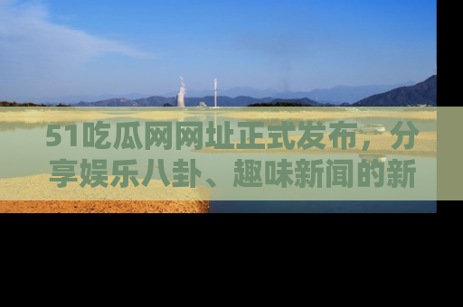 51吃瓜网网址正式发布，分享娱乐八卦、趣味新闻的新平台