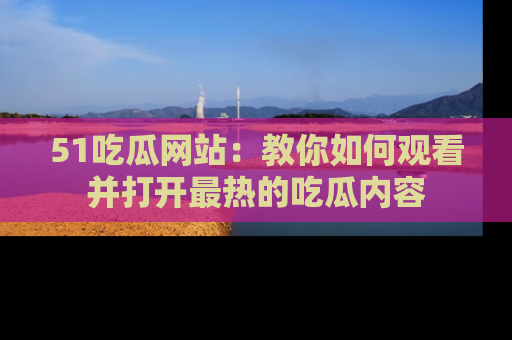 51吃瓜网站：教你如何观看并打开最热的吃瓜内容