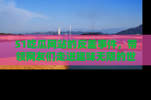 51吃瓜网站的反差事件，带领网友们走进趣味无限的世界