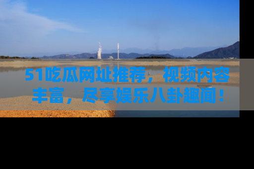 51吃瓜网址推荐，视频内容丰富，尽享娱乐八卦趣闻！