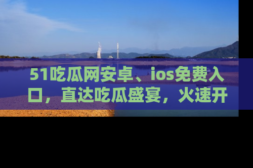 51吃瓜网安卓、ios免费入口，直达吃瓜盛宴，火速开启线上体验！