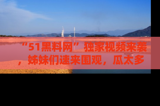 “51黑料网”独家视频来袭，姊妹们速来围观，瓜太多简直停不下来！