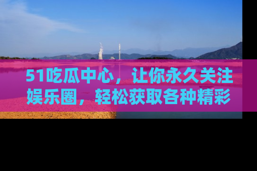 51吃瓜中心，让你永久关注娱乐圈，轻松获取各种精彩的吃瓜信息！