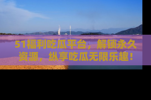 51福利吃瓜平台,解锁永久资源,纵享吃瓜无限乐趣!