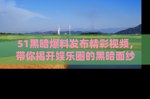 51黑暗爆料发布精彩视频,带你揭开娱乐圈的黑暗面纱