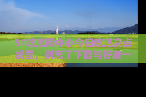 51吃瓜网中心今日吃瓜亮点纷呈，别忘了下载与好友一同分享！