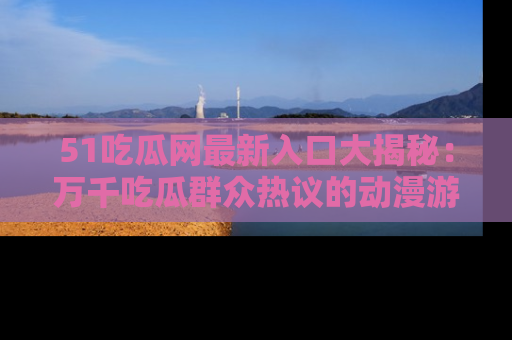 51吃瓜网最新入口大揭秘：万千吃瓜群众热议的动漫游戏事件