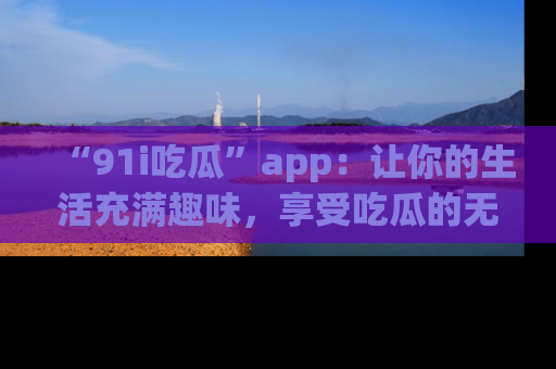 “91i吃瓜”app：让你的生活充满趣味，享受吃瓜的无限乐趣！