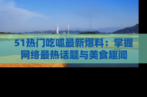 51热门吃呱最新爆料:掌握网络最热话题与美食趣闻