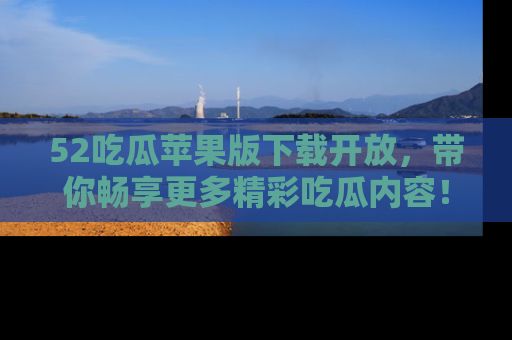 52吃瓜苹果版下载开放,带你畅享更多精彩吃瓜内容!