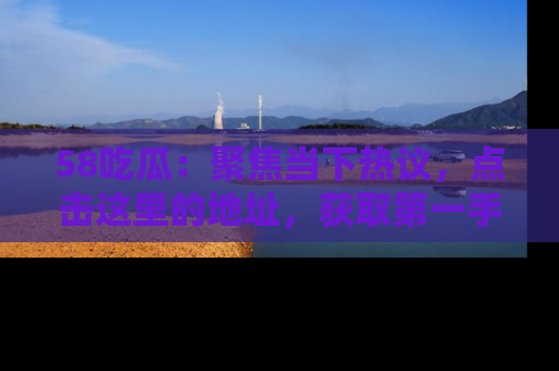 58吃瓜：聚焦当下热议，点击这里的地址，获取第一手的八卦信息！