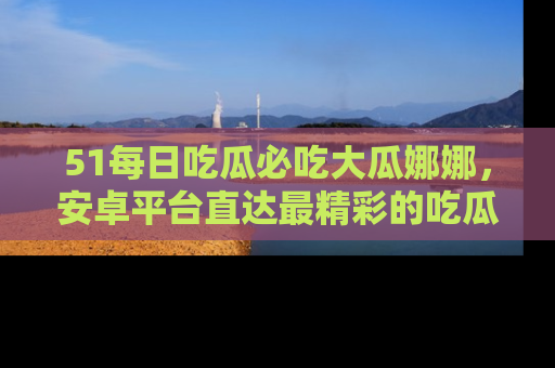51每日吃瓜必吃大瓜娜娜,安卓平台直达最精彩的吃瓜内容。