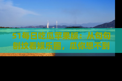 51每日吃瓜苹果版:从句句刨坟看娱乐圈,瓜你想不到的精彩纷呈!