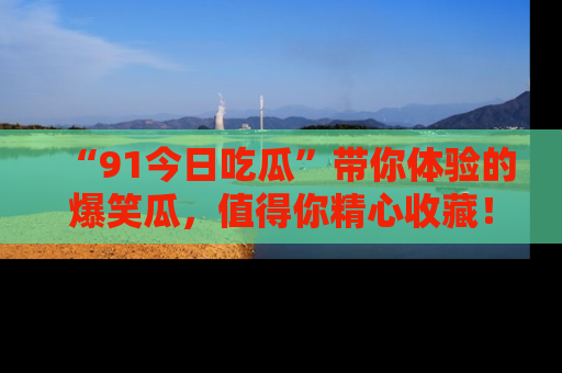 “91今日吃瓜”带你体验的爆笑瓜，值得你精心收藏！