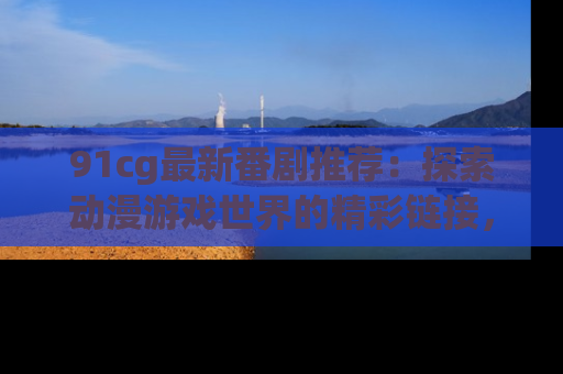 91cg最新番剧推荐：探索动漫游戏世界的精彩链接，尽在此处！
