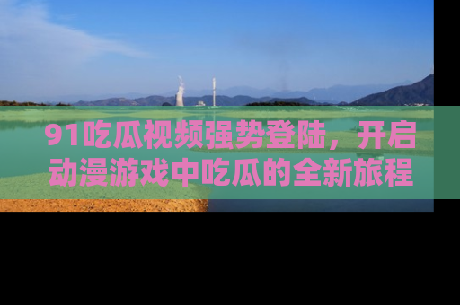 91吃瓜视频强势登陆，开启动漫游戏中吃瓜的全新旅程！