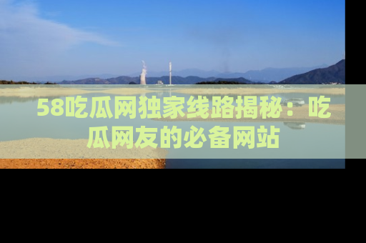 58吃瓜网独家线路揭秘：吃瓜网友的必备网站
