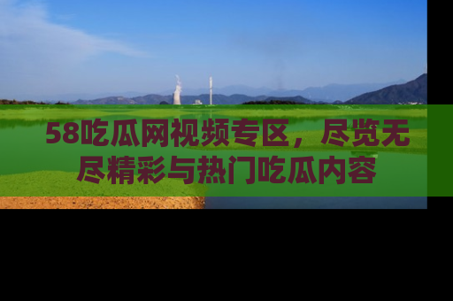 58吃瓜网视频专区，尽览无尽精彩与热门吃瓜内容