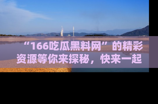 “166吃瓜黑料网”的精彩资源等你来探秘，快来一起吃瓜吧！