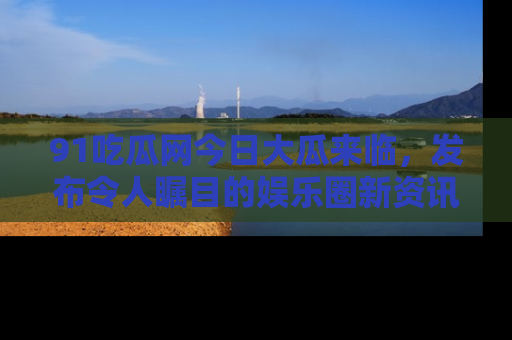 91吃瓜网今日大瓜来临，发布令人瞩目的娱乐圈新资讯！