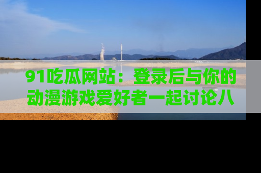 91吃瓜网站：登录后与你的动漫游戏爱好者一起讨论八卦！