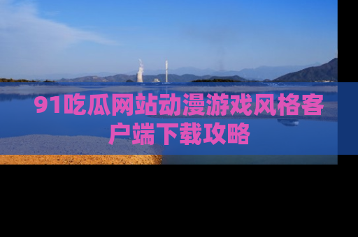 91吃瓜网站动漫游戏风格客户端下载攻略