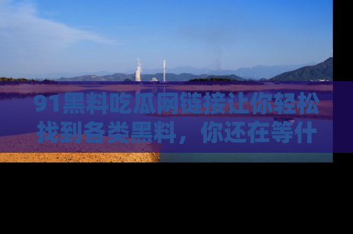 91黑料吃瓜网链接让你轻松找到各类黑料，你还在等什么呢？