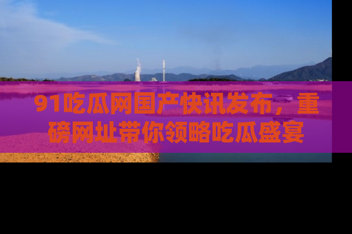 91吃瓜网国产快讯发布，重磅网址带你领略吃瓜盛宴