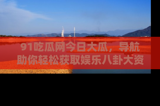91吃瓜网今日大瓜，导航助你轻松获取娱乐八卦大资讯