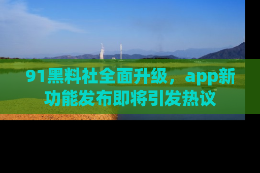 91黑料社全面升级，app新功能发布即将引发热议