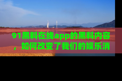 91黑料在线app的黑料内容，如何改变了我们的娱乐消费习惯？