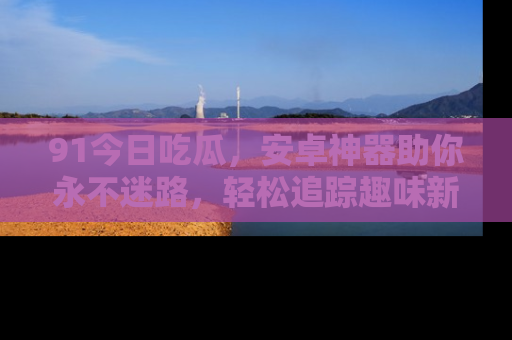 91今日吃瓜,安卓神器助你永不迷路,轻松追踪趣味新闻!