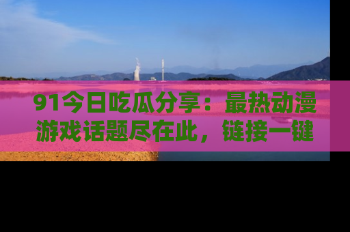 91今日吃瓜分享：最热动漫游戏话题尽在此，链接一键畅游！