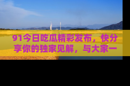 91今日吃瓜精彩发布,快分享你的独家见解,与大家一起讨论吧!