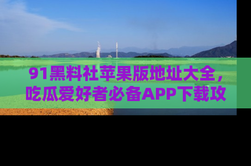 91黑料社苹果版地址大全，吃瓜爱好者必备APP下载攻略