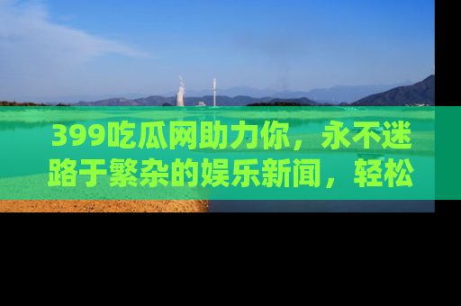 399吃瓜网助力你,永不迷路于繁杂的娱乐新闻,轻松追踪热点!