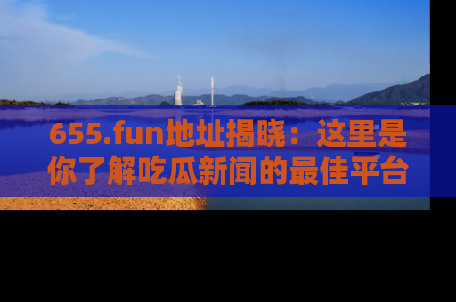 655.fun地址揭晓：这里是你了解吃瓜新闻的最佳平台，快来探索吧！