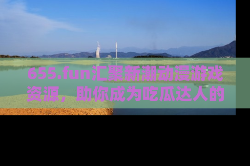 655.fun汇聚新潮动漫游戏资源,助你成为吃瓜达人的必备平台!