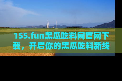 155.fun黑瓜吃料网官网下载,开启你的黑瓜吃料新线路,轻松找到入口!