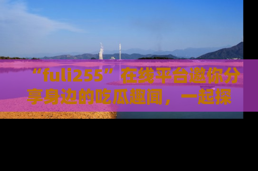 “fuli255”在线平台邀你分享身边的吃瓜趣闻,一起探索生活的小秘密!