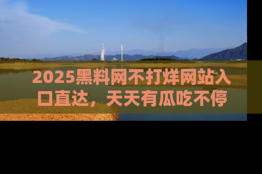 2025黑料网不打烊网站入口直达,天天有瓜吃不停