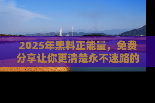 2025年黑料正能量,免费分享让你更清楚永不迷路的真相!