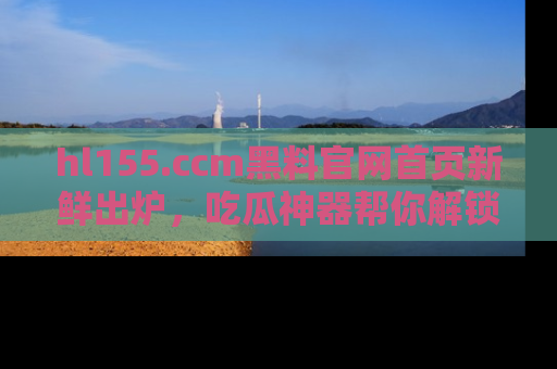 hl155.ccm黑料官网首页新鲜出炉,吃瓜神器帮你解锁那些鲜为人知的内幕!