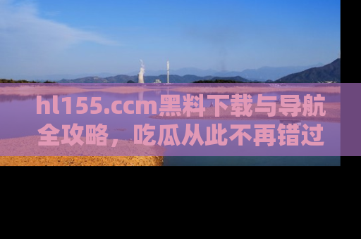hl155.ccm黑料下载与导航全攻略,吃瓜从此不再错过任何热点