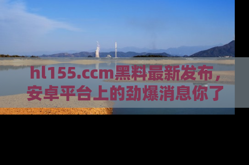 hl155.ccm黑料最新发布,安卓平台上的劲爆消息你了解了吗?