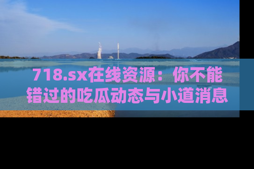 718.sx在线资源:你不能错过的吃瓜动态与小道消息