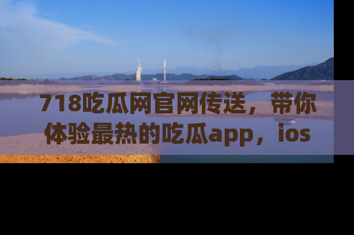 718吃瓜网官网传送,带你体验最热的吃瓜app,ios用户必备哦!