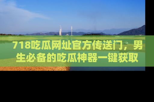 718吃瓜网址官方传送门,男生必备的吃瓜神器一键获取!