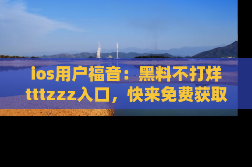 ios用户福音:黑料不打烊tttzzz入口,快来免费获取最新娱乐黑料!