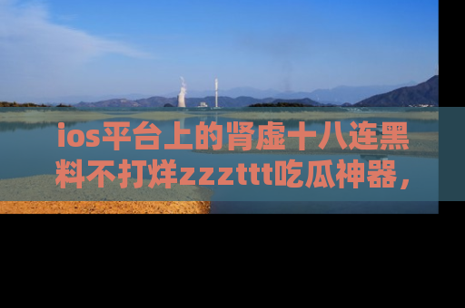 ios平台上的肾虚十八连黑料不打烊zzzttt吃瓜神器,你绝对不能错过